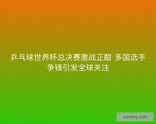 乒乓球世界杯总决赛激战正酣 多国选手争锋引发全球关注