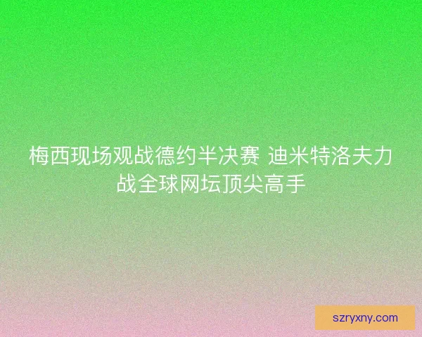 梅西现场观战德约半决赛 迪米特洛夫力战全球网坛顶尖高手 梅西现场观战德约半决赛 迪米特洛夫力战全球网坛顶尖高手