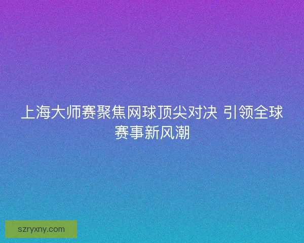 上海大师赛聚焦网球顶尖对决 引领全球赛事新风潮