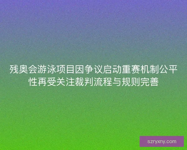 残奥会游泳项目因争议启动重赛机制公平性再受关注裁判流程与规则完善