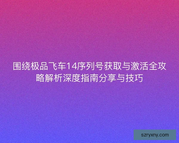 围绕极品飞车14序列号获取与激活全攻略解析深度指南分享与技巧