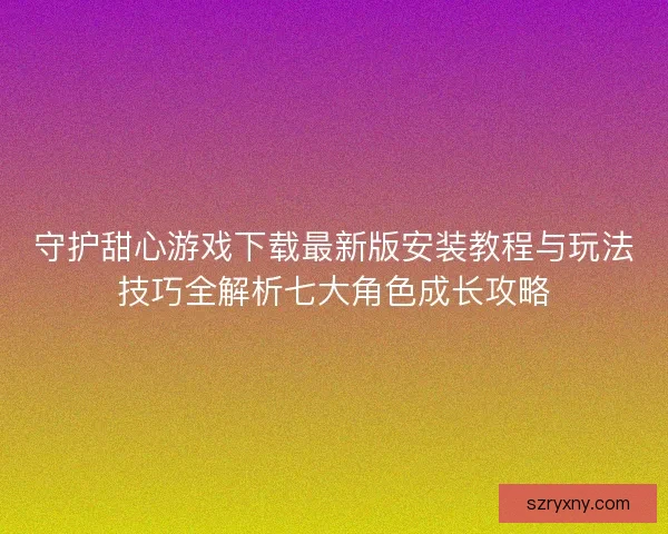 守护甜心游戏下载最新版安装教程与玩法技巧全解析七大角色成长攻略