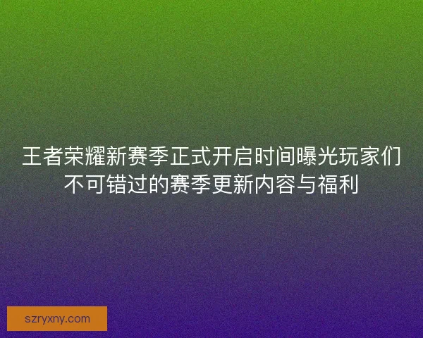 王者荣耀新赛季正式开启时间曝光玩家们不可错过的赛季更新内容与福利