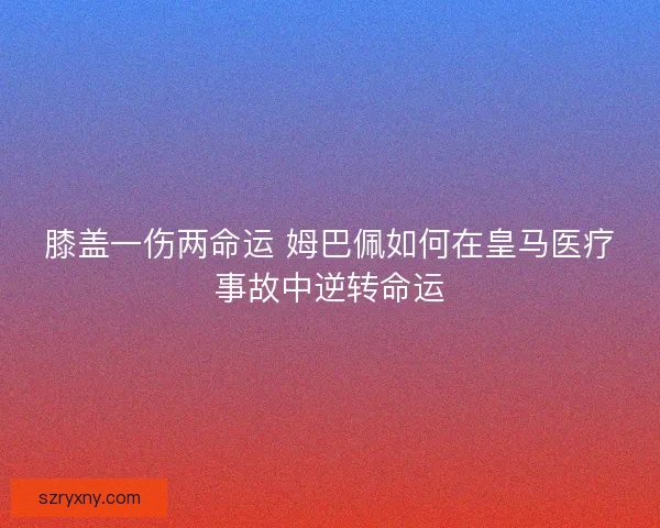 膝盖一伤两命运 姆巴佩如何在皇马医疗事故中逆转命运