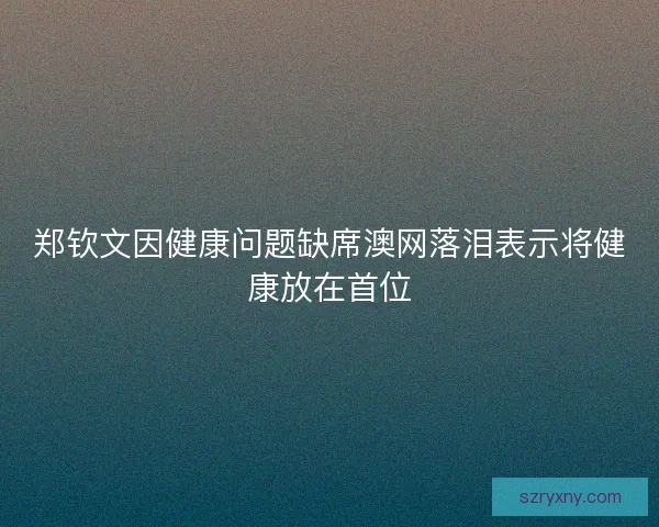 郑钦文因健康问题缺席澳网落泪表示将健康放在首位