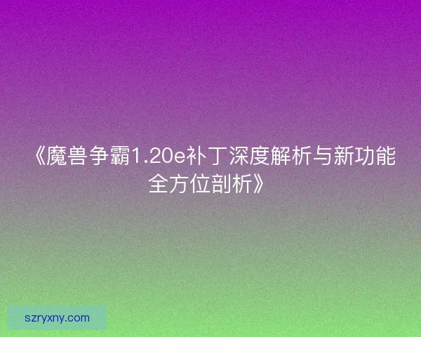 《魔兽争霸1.20e补丁深度解析与新功能全方位剖析》