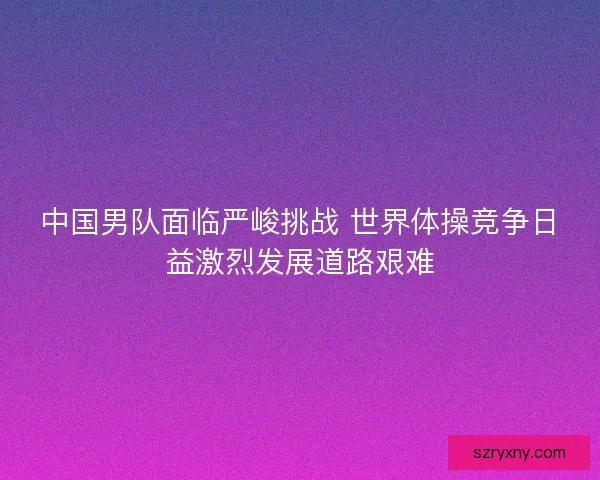 中国男队面临严峻挑战 世界体操竞争日益激烈发展道路艰难