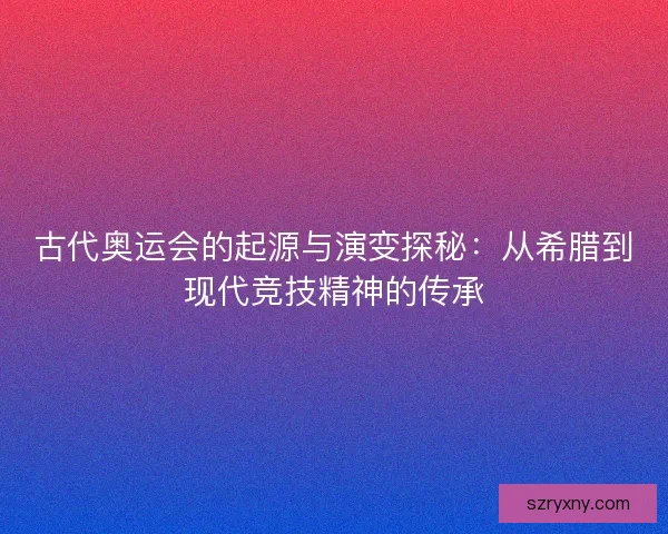 古代奥运会的起源与演变探秘：从希腊到现代竞技精神的传承