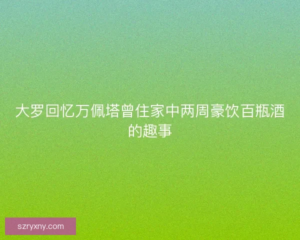 大罗回忆万佩塔曾住家中两周豪饮百瓶酒的趣事