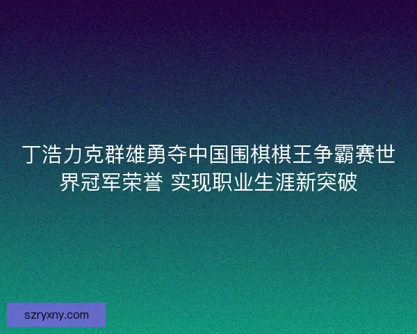 丁浩力克群雄勇夺中国围棋棋王争霸赛世界冠军荣誉 实现职业生涯新突破