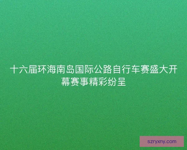 十六届环海南岛国际公路自行车赛盛大开幕赛事精彩纷呈
