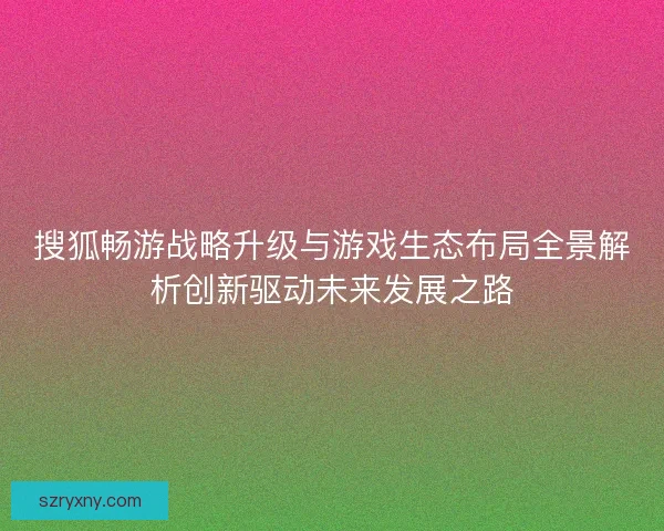 搜狐畅游战略升级与游戏生态布局全景解析创新驱动未来发展之路 搜狐畅游战略升级与游戏生态布局全景解析创新驱动未来发展之路