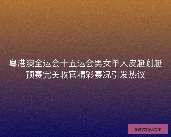 粤港澳全运会十五运会男女单人皮艇划艇预赛完美收官精彩赛况引发热议 粤港澳全运会十五运会男女单人皮艇划艇预赛完美收官精彩赛况引发热议