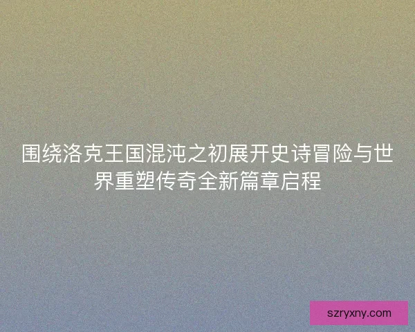 围绕洛克王国混沌之初展开史诗冒险与世界重塑传奇全新篇章启程 围绕洛克王国混沌之初展开史诗冒险与世界重塑传奇全新篇章启程