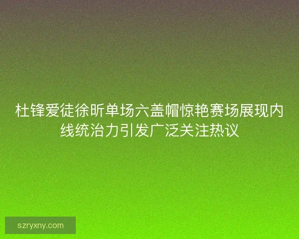 杜锋爱徒徐昕单场六盖帽惊艳赛场展现内线统治力引发广泛关注热议