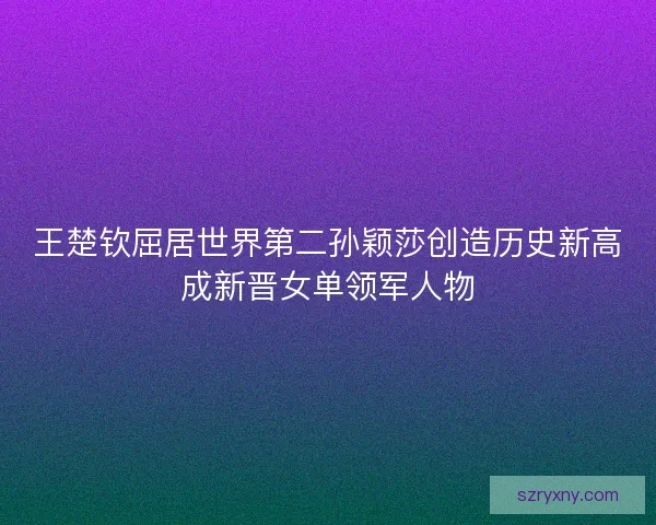 王楚钦屈居世界第二孙颖莎创造历史新高成新晋女单领军人物 王楚钦屈居世界第二孙颖莎创造历史新高成新晋女单领军人物
