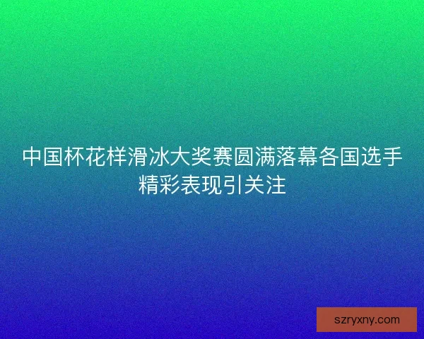 中国杯花样滑冰大奖赛圆满落幕各国选手精彩表现引关注 中国杯花样滑冰大奖赛圆满落幕各国选手精彩表现引关注