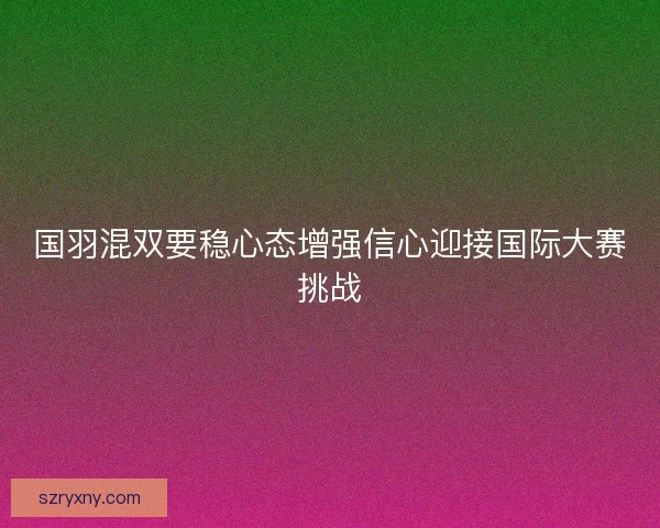 国羽混双要稳心态增强信心迎接国际大赛挑战